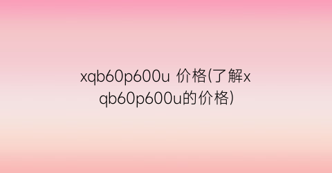 xqb60p600u 价格(了解xqb60p600u的价格)
